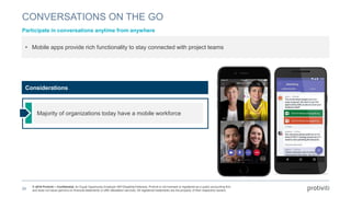 © 2018 Protiviti – Confidential. An Equal Opportunity Employer M/F/Disability/Veterans. Protiviti is not licensed or registered as a public accounting firm
and does not issue opinions on financial statements or offer attestation services. All registered trademarks are the property of their respective owners.
CONVERSATIONS ON THE GO
Participate in conversations anytime from anywhere
39
• Mobile apps provide rich functionality to stay connected with project teams
Majority of organizations today have a mobile workforce
Considerations
 