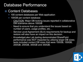  Content Databases
 100 content databases per Web application
 100GB per content database
○ CAUTION: Major DB locking issues reported in collaborative
DM scenarios above 100GB
○ Need to ensure that you understand the issues based on
number of users, usage profiles, etc…
○ Service Level Agreement (SLA) requirements for backup and
restore will also have an impact on this decision.
○ KnowledgeLake Lab testing demonstrated SharePoint
performance was NOT impacted by utilizing larger DB sizes;
tests included content DB sizes that were 100GB, 150GB,
200GB, 250GB, 300GB and 350GB.
Database Performance
 