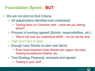 • We are not strict on Exit Criteria
– All stakeholders identified and understood
• Testing team on Customer side – what are you talking
about?
– Process of working agreed (Sprints, responsibilities, etc.)
• That is not how we understood SOW – we do not like that
– High level idea is clear
– Enough User Stories to start next Sprint
• Even most important User Stories are vague, not clear,
missing Acceptance Criteria, etc.
– Test Strategy Prepared, reviewed and agreed
• Testing is your stuff…
Foundation Sprint - BUT
 