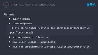 How to Dockerize Parallel Execution of Selenium Tests
Run tests:
Open a terminal
Clone this project  
~$ git clone https://github.com/sargissargsyan/selenium-
parallel-run.git
cd selenium-parallel-run
mvn clean install -DskipTests
mvn failsafe:integration-test -Dselenium.remote=false
 