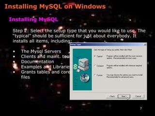 Installing MySQL on Windows Installing MySQL Step 2: Select the setup type that you would like to use. The  “ typical” should be sufficient for just about everybody. It  installs all items, including: The Mysql Servers Clients and maint. tools Documentation Examples and Libraries Grants tables and core files 