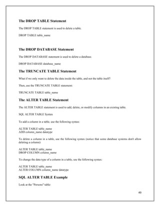 The DROP TABLE Statement
The DROP TABLE statement is used to delete a table.

DROP TABLE table_name




The DROP DATABASE Statement
The DROP DATABASE statement is used to delete a database.

DROP DATABASE database_name

The TRUNCATE TABLE Statement
What if we only want to delete the data inside the table, and not the table itself?

Then, use the TRUNCATE TABLE statement:

TRUNCATE TABLE table_name

The ALTER TABLE Statement
The ALTER TABLE statement is used to add, delete, or modify columns in an existing table.

SQL ALTER TABLE Syntax

To add a column in a table, use the following syntax:

ALTER TABLE table_name
ADD column_name datatype

To delete a column in a table, use the following syntax (notice that some database systems don't allow
deleting a column):

ALTER TABLE table_name
DROP COLUMN column_name

To change the data type of a column in a table, use the following syntax:

ALTER TABLE table_name
ALTER COLUMN column_name datatype

SQL ALTER TABLE Example
Look at the "Persons" table:

                                                                                                   49
 