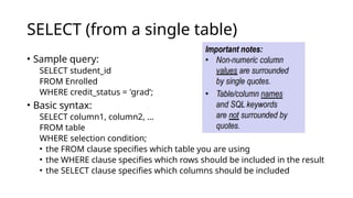 SELECT (from a single table)
• Sample query:
SELECT student_id
FROM Enrolled
WHERE credit_status = 'grad’;
• Basic syntax:
SELECT column1, column2, …
FROM table
WHERE selection condition;
• the FROM clause specifies which table you are using
• the WHERE clause specifies which rows should be included in the result
• the SELECT clause specifies which columns should be included
 