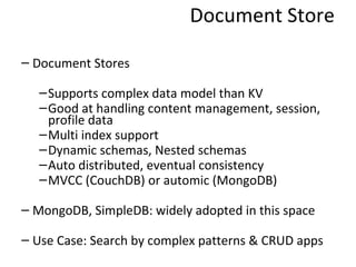 Document Store Document Stores Supports complex data model than KV Good at handling content management, session, profile data Multi index support Dynamic schemas, Nested schemas Auto distributed, eventual consistency MVCC (CouchDB) or automic (MongoDB) MongoDB, SimpleDB: widely adopted in this space Use Case: Search by complex patterns & CRUD apps 