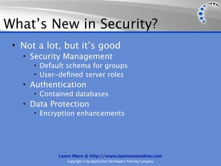 What’s New in Security?
 • Not a lot, but it’s good
   • Security Management
      • Default schema for groups
      • User-deﬁned server roles
   • Authentication
      • Contained databases
   • Data Protection
      • Encryption enhancements




             Learn More @ http://www.learnnowonline.com
                Copyright © by Application Developers Training Company
 
