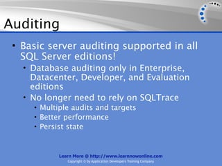 Auditing
 • Basic server auditing supported in all
   SQL Server editions!
   • Database auditing only in Enterprise,
     Datacenter, Developer, and Evaluation
     editions
   • No longer need to rely on SQLTrace
     • Multiple audits and targets
     • Better performance
     • Persist state



            Learn More @ http://www.learnnowonline.com
               Copyright © by Application Developers Training Company
 