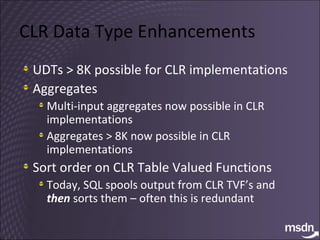 CLR Data Type Enhancements UDTs > 8K possible for CLR implementations Aggregates Multi-input aggregates now possible in CLR implementations  Aggregates > 8K now possible in CLR implementations Sort order on CLR Table Valued Functions Today, SQL spools output from CLR TVF’s and  then  sorts them – often this is redundant 