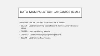 DATA MANIPULATION LANGUAGE (DML)
Commands that are classified under DML are as follows:
• SELECT – Used for retrieving a set of records from one/more than one
tables.
• DELETE – Used for deleting records.
• UPDATE – Used for modifying / updating records.
• INSERT – Used for inserting records.
 