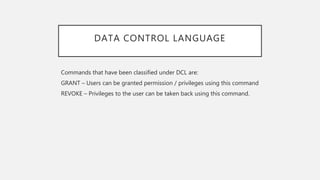DATA CONTROL LANGUAGE
Commands that have been classified under DCL are:
GRANT – Users can be granted permission / privileges using this command
REVOKE – Privileges to the user can be taken back using this command.
 