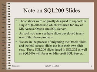 Note on SQL200 Slides These slides were originally designed to support the single SQL200 course which was used for any of MS Access, Oracle and SQL Server. As such you may see here slides developed in any one of the above products. We are in the process of migrating the Oracle slides and the MS Access slides out into their own slide sets.  These SQL200 slides (used in SQL202 as well as SQL200) will focus on Microsoft SQL Server. Bookstore SQL200 Module 3 