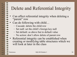 Delete and Referential Integrity Can affect referential integrity when deleting a “parent” row Can do following with child… Cascade: delete the child row Set null: set the child’s foreign key null Set default: as above but to default value No action: don’t allow delete of parent row Referential integrity can be established when creating or modifying table structures which we will look at later in the class Bookstore SQL200 Module 3 
