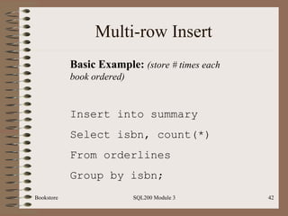 Multi-row Insert Bookstore SQL200 Module 3 Basic Example:  (store # times each book ordered) Insert into summary Select isbn, count(*) From orderlines Group by isbn; 