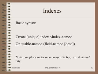 Indexes Bookstore SQL200 Module 3 Basic syntax: Create [unique] index <index-name>  On <table-name> (field-name> [desc]) Note: can place index on a composite key;  ex: state and city 