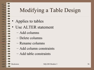 Modifying a Table Design Applies to tables Use ALTER statement Add columns Delete columns Rename columns Add column constraints Add table constraints Bookstore SQL200 Module 3 