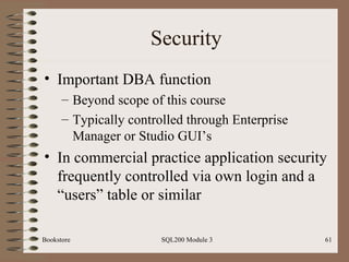 Security Important DBA function Beyond scope of this course Typically controlled through Enterprise Manager or Studio GUI’s In commercial practice application security frequently controlled via own login and a “users” table or similar Bookstore SQL200 Module 3 