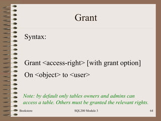 Grant Bookstore SQL200 Module 3 Syntax: Grant <access-right> [with grant option] On <object> to <user>   Note: by default only tables owners and admins can access a table. Others must be granted the relevant rights. 