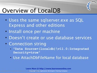 Overview of LocalDB
      • Uses the same sqlserver.exe as SQL
        Express and other editions
      • Install once per machine
      • Doesn’t create or use database services
      • Connection string
             • "Data Source=(localdb)v11.0;Integrated
                  Security=true"
             • Use AttachDbFileName for local database


                                    Learn More @ http://www.learnnowonline.com
Copyright 2012, AppDev Products, LLC.   AllCopyright © by Application Developers Training Company
                                            Rights Reserved.
 