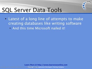 SQL Server Data Tools
      • Latest of a long line of attempts to make
        creating databases like writing software
             • And this time Microsoft nailed it!




                                    Learn More @ http://www.learnnowonline.com
Copyright 2012, AppDev Products, LLC.   AllCopyright © by Application Developers Training Company
                                            Rights Reserved.
 