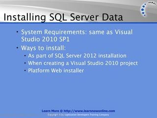Installing SQL Server Data
             • System Requirements: same as Visual
               Studio 2010 SP1
             • Ways to install:
                    • As part of SQL Server 2012 installation
                    • When creating a Visual Studio 2010 project
                    • Platform Web installer




                                    Learn More @ http://www.learnnowonline.com
Copyright 2012, AppDev Products, LLC.   AllCopyright © by Application Developers Training Company
                                            Rights Reserved.
 
