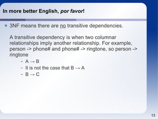 13 
In more better English, por favor! 
3NF means there are no transitive dependencies. 
A transitive dependency is when two columnar 
relationships imply another relationship. For example, 
person -> phone# and phone# -> ringtone, so person -> 
ringtone 
– A → B 
– It is not the case that B → A 
– B → C 
 
