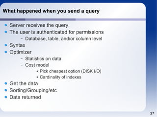 37 
What happened when you send a query 
Server receives the query 
The user is authenticated for permissions 
– Database, table, and/or column level 
Syntax 
Optimizer 
– Statistics on data 
– Cost model 
● Pick cheapest option (DISK I/O) 
● Cardinality of indexes 
Get the data 
Sorting/Grouping/etc 
Data returned 
 
