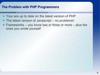 5 
The Problem wwiitthh PPHHPP PPrrooggrraammmmeerrss 
Your are up to date on the latest version of PHP 
The latest version of Javascript – no problemo! 
Frameworks – you know two or three or more – plus the 
ones you wrote yourself 
 