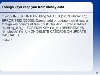 51 
Foreign keys keep you from messy data 
mysql> INSERT INTO building VALUES (120,'Cubicle',77); 
ERROR 1452 (23000): Cannot add or update a child row: a 
foreign key constraint fails (`test`.`building`, CONSTRAINT 
`building_ibfk_1` FOREIGN KEY (`e_id`) REFERENCES 
`employee` (`e_id`) ON DELETE CASCADE ON UPDATE 
CASCADE) 
mysql> 
 
