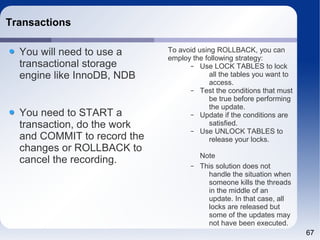 67 
Transactions 
You will need to use a 
transactional storage 
engine like InnoDB, NDB 
You need to START a 
transaction, do the work 
and COMMIT to record the 
changes or ROLLBACK to 
cancel the recording. 
To avoid using ROLLBACK, you can 
employ the following strategy: 
– Use LOCK TABLES to lock 
all the tables you want to 
access. 
– Test the conditions that must 
be true before performing 
the update. 
– Update if the conditions are 
satisfied. 
– Use UNLOCK TABLES to 
release your locks. 
Note 
– This solution does not 
handle the situation when 
someone kills the threads 
in the middle of an 
update. In that case, all 
locks are released but 
some of the updates may 
not have been executed. 
 