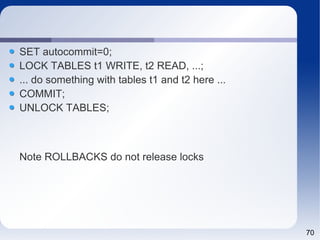 70 
SET autocommit=0; 
LOCK TABLES t1 WRITE, t2 READ, ...; 
... do something with tables t1 and t2 here ... 
COMMIT; 
UNLOCK TABLES; 
Note ROLLBACKS do not release locks 
 