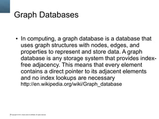 Graph Databases 
● In computing, a graph database is a database that 
uses graph structures with nodes, edges, and 
properties to represent and store data. A graph 
database is any storage system that provides index-free 
adjacency. This means that every element 
contains a direct pointer to its adjacent elements 
and no index lookups are necessary 
http://en.wikipedia.org/wiki/Graph_database 
Copyright © 2014, Oracle and/or its affiliates. 93 All rights reserved. 
 