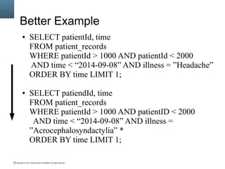 Copyright © 2014, Oracle and/or its affiliates. All rights reserved.100
Better Example
● SELECT patientId, time
FROM patient_records
WHERE patientId > 1000 AND patientId < 2000
AND time < “2014-09-08” AND illness = ”Headache”
ORDER BY time LIMIT 1;
● SELECT patiendId, time
FROM patient_records
WHERE patientId > 1000 AND patientID < 2000
AND time < “2014-09-08” AND illness =
”Acrocephalosyndactylia” *
ORDER BY time LIMIT 1;
 