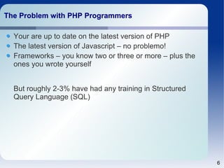 6
The Problem with PHP ProgrammersThe Problem with PHP Programmers
Your are up to date on the latest version of PHP
The latest version of Javascript – no problemo!
Frameworks – you know two or three or more – plus the
ones you wrote yourself
But roughly 2-3% have had any training in Structured
Query Language (SQL)
 