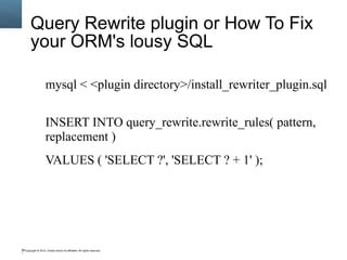 Copyright © 2014, Oracle and/or its affiliates. All rights reserved.99
Query Rewrite plugin or How To Fix
your ORM's lousy SQL
mysql < <plugin directory>/install_rewriter_plugin.sql
INSERT INTO query_rewrite.rewrite_rules( pattern,
replacement )
VALUES ( 'SELECT ?', 'SELECT ? + 1' );
 