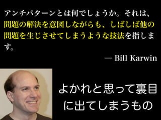 アンチパターンとは何でしょうか。それは、
問題の解決を意図しながらも、しばしば他の
問題を生じさせてしまうような技法を指しま
す。
─ Bill Karwin
よかれと思って裏目
に出てしまうもの
 