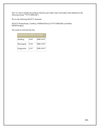 Now we want to display the products and prices per today's date (with today's date displayed in the
following format "YYYY-MM-DD").
We use the following SELECT statement:
SELECT ProductName, UnitPrice, FORMAT(Now(),'YYYY-MM-DD') as PerDate
FROM Products
The result-set will look like this:
ProductName UnitPrice PerDate
Jarlsberg 10.45 2008-10-07
Mascarpone 32.56 2008-10-07
Gorgonzola 15.67 2008-10-07
101
 