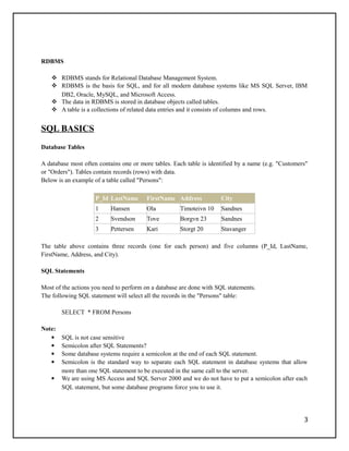 RDBMS
 RDBMS stands for Relational Database Management System.
 RDBMS is the basis for SQL, and for all modern database systems like MS SQL Server, IBM
DB2, Oracle, MySQL, and Microsoft Access.
 The data in RDBMS is stored in database objects called tables.
 A table is a collections of related data entries and it consists of columns and rows.
SQL BASICS
Database Tables
A database most often contains one or more tables. Each table is identified by a name (e.g. "Customers"
or "Orders"). Tables contain records (rows) with data.
Below is an example of a table called "Persons":
P_Id LastName FirstName Address City
1 Hansen Ola Timoteivn 10 Sandnes
2 Svendson Tove Borgvn 23 Sandnes
3 Pettersen Kari Storgt 20 Stavanger
The table above contains three records (one for each person) and five columns (P_Id, LastName,
FirstName, Address, and City).
SQL Statements
Most of the actions you need to perform on a database are done with SQL statements.
The following SQL statement will select all the records in the "Persons" table:
SELECT * FROM Persons
Note:
 SQL is not case sensitive
 Semicolon after SQL Statements?
 Some database systems require a semicolon at the end of each SQL statement.
 Semicolon is the standard way to separate each SQL statement in database systems that allow
more than one SQL statement to be executed in the same call to the server.
 We are using MS Access and SQL Server 2000 and we do not have to put a semicolon after each
SQL statement, but some database programs force you to use it.
3
 