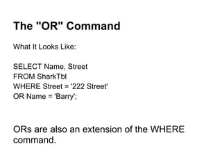 The "OR" Command
What It Looks Like:

SELECT Name, Street
FROM SharkTbl
WHERE Street = '222 Street'
OR Name = 'Barry';



ORs are also an extension of the WHERE
command.
 