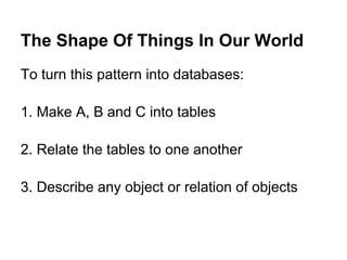 The Shape Of Things In Our World
To turn this pattern into databases:

1. Make A, B and C into tables

2. Relate the tables to one another

3. Describe any object or relation of objects
 