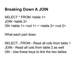 Breaking Down A JOIN
SELECT * FROM <table 1>
JOIN <table 2>
ON <table 1>.<col 1> = <table 2>.<col 2>

What each part does:

SELECT...FROM - Read all cols from table 1
JOIN - Read all cols from table 2 as well
ON - Use these keys to link the two tables
 