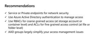 Recommendations
 Service or Private endpoints for network security
 Use Azure Active Directory authentication to manage access
 Use RBACs for coarse grained access (at storage account or
container level) and ACLs for fine grained access control (at file or
folder level)
 AAD groups largely simplify your access management issues
 