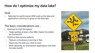 How do I optimize my data lake?
Goal
• Optimize for performance AND scale as the data and
applications continue to grow on the data lake
The basic considerations are…
• Optimize for high throughput
• Target getting at least a few MBs (higher the better)
per transaction.
• Optimize data access patterns
• Reduce unnecessary scanning of files
• Read only the data you need to read.
• Write efficiently so downstream applications that read
the data benefit
 