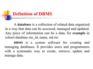 Definition of DBMS
A database is a collection of related data organized
in a way that data can be accessed, managed and updated.
Any piece of information can be a data, for example in
school database stu_id, name, std etc
DBMS is a system software for creating and
managing databases. It provides users and programmers
with a systematic way to create, retrieve, update and
manage data.
 