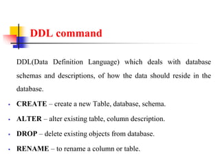 DDL command
DDL(Data Definition Language) which deals with database
schemas and descriptions, of how the data should reside in the
database.
 CREATE – create a new Table, database, schema.
 ALTER – alter existing table, column description.
 DROP – delete existing objects from database.
 RENAME – to rename a column or table.
 