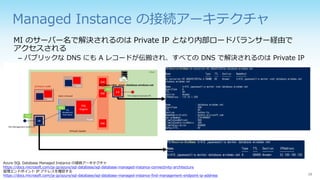 Managed Instance の接続アーキテクチャ
MI のサーバー名で解決されるのは Private IP となり内部ロードバランサー経由で
アクセスされる
– パブリックな DNS にも A レコードが伝搬され、すべての DNS で解決されるのは Private IP
Azure SQL Database Managed Instance の接続アーキテクチャ
https://docs.microsoft.com/ja-jp/azure/sql-database/sql-database-managed-instance-connectivity-architecture
管理エンドポイント IP アドレスを確認する
https://docs.microsoft.com/ja-jp/azure/sql-database/sql-database-managed-instance-find-management-endpoint-ip-address
 