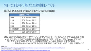 MI で利用可能な互換性レベル
2019/2 時点の MI では次の互換性レベルを利用可能
SQL Server 2005 のデータベースバックアップを、MI にリストアすることが可能
– MI でサポートされている最小の互換性レベルは「100」のため、SQL Server 2005 の
バックアップをリストアすると、自動的に互換性レベルが「100」に変更される
• 互換性レベル「90」以下をそのまま使用することはできず、必ず「100」に変更される
互換性レベル
100 SQL Server 2008
110 SQL Server 2012
120 SQL Server 2014
130 SQL Server 2016
140 (既定) SQL Server 2017
150 SQL Server 2019
互換性レベル
https://docs.microsoft.com/ja-jp/azure/sql-database/sql-database-managed-instance-transact-sql-information#compatibility-levels
ALTER DATABASE (Transact-SQL) 互換性レベル
https://docs.microsoft.com/ja-jp/sql/t-sql/statements/alter-database-transact-sql-compatibility-level
 