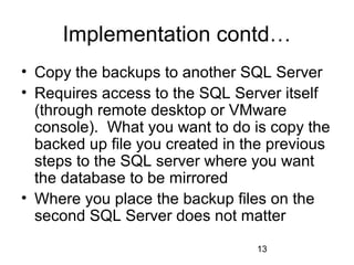 Implementation contd…
• Copy the backups to another SQL Server
• Requires access to the SQL Server itself
  (through remote desktop or VMware
  console). What you want to do is copy the
  backed up file you created in the previous
  steps to the SQL server where you want
  the database to be mirrored
• Where you place the backup files on the
  second SQL Server does not matter
                                 13
 