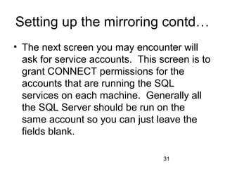 Setting up the mirroring contd…
• The next screen you may encounter will
  ask for service accounts. This screen is to
  grant CONNECT permissions for the
  accounts that are running the SQL
  services on each machine. Generally all
  the SQL Server should be run on the
  same account so you can just leave the
  fields blank.

                                  31
 