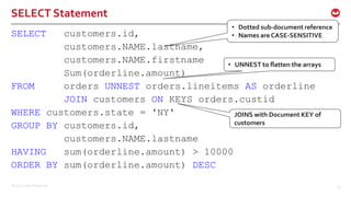 ©2015 Couchbase Inc. 29
SELECT Statement
SELECT customers.id,
customers.NAME.lastname,
customers.NAME.firstname
Sum(orderline.amount)
FROM orders UNNEST orders.lineitems AS orderline
JOIN customers ON KEYS orders.custid
WHERE customers.state = 'NY'
GROUP BY customers.id,
customers.NAME.lastname
HAVING sum(orderline.amount) > 10000
ORDER BY sum(orderline.amount) DESC
• Dotted sub-document reference
• Names are CASE-SENSITIVE
• UNNEST to flatten the arrays
JOINS with Document KEY of
customers
 