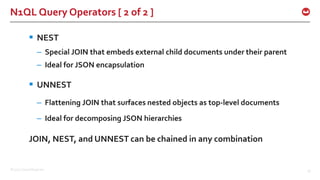 ©2015 Couchbase Inc. 33
N1QL Query Operators [ 2 of 2 ]
 NEST
– Special JOIN that embeds external child documents under their parent
– Ideal for JSON encapsulation
 UNNEST
– Flattening JOIN that surfaces nested objects as top-level documents
– Ideal for decomposing JSON hierarchies
JOIN, NEST, and UNNEST can be chained in any combination
 