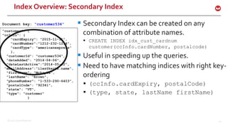 ©2015 Couchbase Inc. 40
Index Overview: Secondary Index
 Secondary Index can be created on any
combination of attribute names.
 CREATE INDEX idx_cust_cardnum
customer(ccInfo.cardNumber, postalcode)
 Useful in speeding up the queries.
 Need to have matching indices with right key-
ordering
 (ccInfo.cardExpiry, postalCode)
 (type, state, lastName firstName)
"customer": {
"ccInfo": {
"cardExpiry": "2015-11-11",
"cardNumber”:"1212-232-1234",
"cardType": "americanexpress”
},
"customerId": "customer534",
"dateAdded": "2014-04-06",
"dateLastActive”:"2014-05-02”,
"emailAddress”:”iles@kertz.name",
"firstName": "Mckayla",
"lastName": "Brown",
"phoneNumber": "1-533-290-6403",
"postalCode": "92341",
"state": "VT",
"type": "customer"
}
Document key: “customer534”
 